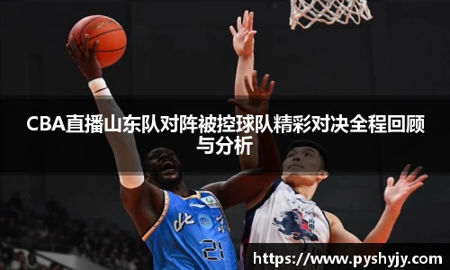 CBA直播山东队对阵被控球队精彩对决全程回顾与分析