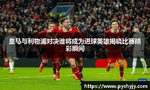 皇马与利物浦对决谁将成为进球英雄揭晓比赛精彩瞬间